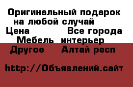 Оригинальный подарок на любой случай!!!! › Цена ­ 2 500 - Все города Мебель, интерьер » Другое   . Алтай респ.